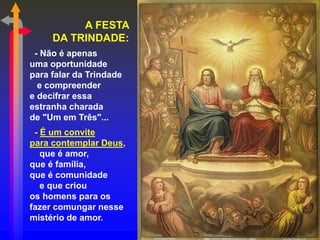 A FESTA
DA TRINDADE:
- Não é apenas
uma oportunidade
para falar da Trindade
e compreender
e decifrar essa
estranha charada
de "Um em Três"...
- É um convite
para contemplar Deus,
que é amor,
que é família,
que é comunidade
e que criou
os homens para os
fazer comungar nesse
mistério de amor.
 
