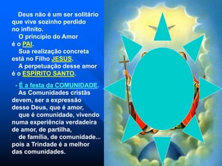 Deus não é um ser solitário
que vive sozinho perdido
no infinito.
O princípio do Amor
é o PAI.
Sua realização concreta
está no Filho JESUS.
A perpetuação desse amor
é o ESPÍRITO SANTO.
- É a festa da COMUNIDADE.
As Comunidades cristãs
devem, ser a expressão
desse Deus, que é amor,
que é comunidade, vivendo
numa experiência verdadeira
de amor, de partilha,
de família, de comunidade...
pois a Trindade é a melhor
das comunidades.
 