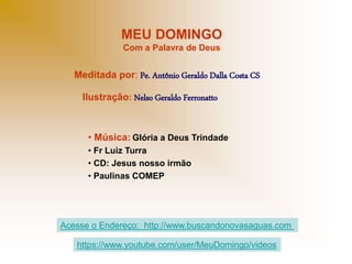 MEU DOMINGO
Com a Palavra de Deus
Meditada por: Pe. Antônio Geraldo Dalla Costa CS
Ilustração: Nelso Geraldo Ferronatto
• Música: Glória a Deus Trindade
• Fr Luiz Turra
• CD: Jesus nosso irmão
• Paulinas COMEP
Acesse o Endereço: http://www.buscandonovasaguas.com
https://www.youtube.com/user/MeuDomingo/videos
 