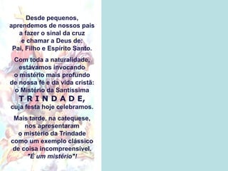 Desde pequenos,
aprendemos de nossos pais
a fazer o sinal da cruz
e chamar a Deus de:
Pai, Filho e Espírito Santo.
Com toda a naturalidade,
estávamos invocando
o mistério mais profundo
de nossa fé e da vida cristã:
o Mistério da Santíssima
T R I N D A D E,
cuja festa hoje celebramos.
Mais tarde, na catequese,
nos apresentaram
o mistério da Trindade
como um exemplo clássico
de coisa incompreensível.
"É um mistério"!
 