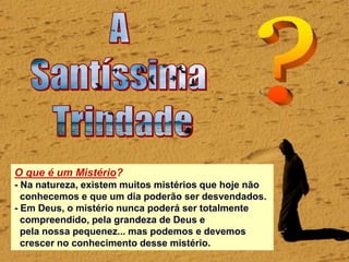 O que é um Mistério?
- Na natureza, existem muitos mistérios que hoje não
conhecemos e que um dia poderão ser desvendados.
- Em Deus, o mistério nunca poderá ser totalmente
compreendido, pela grandeza de Deus e
pela nossa pequenez... mas podemos e devemos
crescer no conhecimento desse mistério.
 