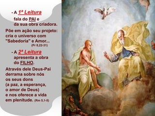 - A 1ª Leitura
fala do PAI e
da sua obra criadora.
Põe em ação seu projeto:
cria o universo com
"Sabedoria" e Amor...
(Pr 8,22-31)
- A 2ª Leitura
apresenta a obra
do FILHO.
Através dele Deus-Pai
derrama sobre nós
os seus dons
(a paz, a esperança,
o amor de Deus)
e nos oferece a vida
em plenitude. (Rm 5,1-5)
 