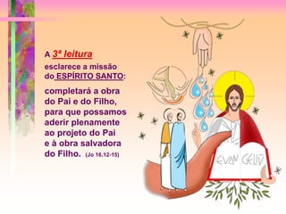 A 3ª leitura
esclarece a missão
do ESPÍRITO SANTO:
completará a obra
do Pai e do Filho,
para que possamos
aderir plenamente
ao projeto do Pai
e à obra salvadora
do Filho. (Jo 16,12-15)
 