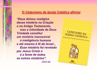 "Deus deixou vestígios
desse mistério na Criação
e no Antigo Testamento,
mas a intimidade de Deus
Trindade constitui
um mistério inacessível
à inteligência humana
e até mesmo à fé de Israel...
Esse mistério foi revelado
por Jesus Cristo e
é a fonte de todos
os outros mistérios".
(CCIC 45)
O Catecismo da Igreja Católica afirma:
 