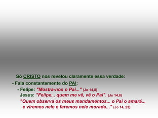 Só CRISTO nos revelou claramente essa verdade:
- Fala constantemente do PAI:
- Felipe: "Mostra-nos o Pai..." (Jo 14,8)
Jesus: "Felipe... quem me vê, vê o Pai". (Jo 14,8)
"Quem observa os meus mandamentos... o Pai o amará...
e viremos nele e faremos nele morada..." (Jo 14, 23)
 