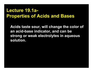 19.1
Lecture 19.1a-
Properties of Acids and Bases

 Acids taste sour, will change the color of
 an acid-base indicator, and can be
 strong or weak electrolytes in aqueous
 solution.
 