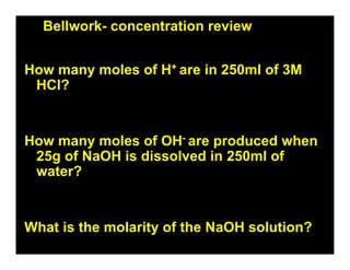 Bellwork- concentration review


How many moles of H+ are in 250ml of 3M
 HCl?


How many moles of OH- are produced when
 25g of NaOH is dissolved in 250ml of
 water?


What is the molarity of the NaOH solution?
 