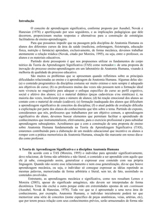 Introdução
O conceito de aprendizagem significativa, conforme proposto por Ausubel, Novak e
Hanesian (1978) e aperfeiçoado por seus seguidores, e as implicações pedagógicas que dele
decorrem, proporcionam muitas respostas e alternativas para a construção de estratégias
facilitadoras de ensino-aprendizagem.
Para que possamos impedir que na passagem pela disciplina de Anatomia Humana os
alunos dos diferentes cursos da área da saúde (medicina, enfermagem, fisioterapia, educação
física, nutrição e farmácia) aprendam, exclusivamente, de forma mecânica, devemos trabalhar
atentamente a relação triádica (Novak, citado por Moreira, 1995), ou seja, entre o professor, os
alunos e os materiais educativos.
Partindo deste pressuposto é que nos propusemos utilizar os fundamentos do corpo
teórico da Teoria da Aprendizagem Significativa (TAS) como norteadores de uma proposta de
inovação do processo ensino-aprendizagem em um laboratório de Anatomia Humana, visando à
melhoria de qualidade do processo educativo.
São muitos os problemas que se apresentam quando refletimos sobre as principais
dificuldades relacionadas ao ensino e à aprendizagem da Anatomia Humana. Algumas delas são:
(a) o conteúdo programático da disciplina costuma ser muito extenso e nem sempre é adequado
aos objetivos do curso; (b) os professores muitas das vezes não possuem nem a formação ideal
nem vivencia no magistério para adequar o enfoque específico do curso ao perfil cognitivo,
social e afetivo dos alunos; (c) o material didático (peças cadavéricas e/ou sintéticas) é, na
maioria das vezes, insuficiente para o número de alunos; (d) há reação emocional dos alunos ao
contato com o material de estudo (cadáver); (e) formação inadequada dos alunos que dificultam
a aprendizagem significativa de conceitos da disciplina; (f) o atual padrão de avaliação dificulta
a explicitação por parte dos alunos do conhecimento que têm sobre o tema. Partindo do exposto,
consideramos que nós, professores que trabalhamos por um objetivo comum, a aprendizagem
significativa do aluno, devemos buscar elementos que permitam facilitar o aprendizado de
conhecimentos que instrumentalizem, efetivamente, para o exercício profissional e para subsidiar
aprendizagens subseqüentes. Acreditamos que a com a construção de uma proposta de ensino
sobre Anatomia Humana fundamentada na Teoria da Aprendizagem Significativa (TAS),
estaremos contribuindo para a elaboração de um modelo educacional que incentive os alunos a
romper com a prática memorística da Anatomia Humana, situação tão marcante em nosso dia-adia como professor.
A Teoria de Aprendizagem Significativa e a disciplina Anatomia Humana
De acordo com a TAS (Moreira, 1995) o indivíduo para aprender significativamente,
deve relacionar, de forma não arbitrária e não literal, o conteúdo a ser aprendido com aquilo que
ele já sabe, conseguindo assim, generalizar e expressar esse conteúdo com sua própria
linguagem. Quando não ocorre esse relacionamento e nem essa generalização, diz-se que houve
aprendizagem mecânica, ou seja, o indivíduo só consegue expressar as idéias repetindo as
mesmas palavras, memorizadas de forma arbitrária e literal, sem ter, de fato, assimilado os
conteúdos envolvidos.
Entretanto, as aprendizagens mecânica e significativa, como nos ressaltam Lemos e
Moreira (2003), apesar do significado antagônico, não devem ser interpretadas de forma
dicotômica. Uma não exclui a outra porque estão em extremidades opostas de um continuum
(Ausubel, Novak & Hanesian, 1978). Toda vez que se é apresentado a uma nova área de
conhecimento, por exemplo, Anatomia Humana, o indivíduo inicialmente poderá ter que
memorizar uma série de conceitos (nome específico de peças anatômicas, veias, artérias, etc),
que por terem pouca relação com seus conhecimentos prévios, serão armazenados de forma não

 