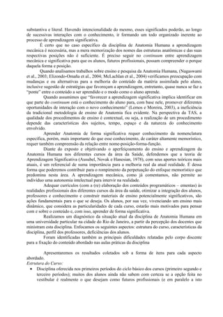 substantiva e literal. Havendo intencionalidade do mesmo, esses significados poderão, ao longo
de sucessivas interações com o conhecimento, ir formando um todo organizado inerente ao
processo de aprendizagem significativa.
É certo que no caso específico da disciplina de Anatomia Humana a aprendizagem
mecânica é necessária, mas a mera memorização dos nomes das estruturas anatômicas e das suas
respectivas posições não é suficiente. É preciso seguir no continuum entre aprendizagem
mecânica e significativa para que os alunos, futuros profissionais, possam compreender o porque
daquela forma e posição.
Quando analisamos trabalhos sobre ensino e pesquisa da Anatomia Humana, (Nagaswami
et al., 2003; Elizondo-Omaña et al., 2004; McLachlan et al., 2004) verificamos preocupação com
mudanças e ou alternativas para a melhoria do conteúdo da matéria assimilada pelo aluno,
inclusive sugestão de estratégias que favoreçam a aprendizagem, entretanto, quase nunca se faz a
“ponte” entre o conteúdo a ser aprendido e o modo como o aluno aprende.
Quando assumimos que “favorecer a aprendizagem significativa implica identificar em
que parte do continuum está o conhecimento do aluno para, com base nele, promover diferentes
oportunidades de interação com o novo conhecimento” (Lemos e Moreira, 2003), a ineficiência
da tradicional metodologia de ensino de Anatomia fica evidente. Na perspectiva da TAS, a
qualidade dos procedimentos de ensino é contextual, ou seja, a realização de um procedimento
depende das características dos sujeitos, tempo, espaço e da natureza do conhecimento
envolvido.
Aprender Anatomia de forma significativa requer conhecimento da nomenclatura
específica, porém, mais importante do que esse conhecimento, de caráter altamente memorístico,
requer também compreensão da relação entre nome-posição-forma-função.
Diante do exposto e objetivando o aperfeiçoamento do ensino e aprendizagem da
Anatomia Humana nos diferentes cursos da área da Saúde, defendemos que a teoria de
Aprendizagem Significativa (Ausubel, Novak e Hanesian, 1978), com seus aportes teóricos mais
atuais, é um referencial de suma importância para a melhoria real da atual realidade. É dessa
forma que poderemos contribuir para o rompimento da perpetuação do enfoque memorístico que
predomina nesta área. A aprendizagem mecânica, como já comentamos, não permite ao
indivíduo uma autonomia intelectual para intervir na realidade.
Adequar currículos (com a (re) elaboração dos conteúdos programáticos – ementas) às
realidades profissionais dos diferentes cursos da área da saúde, otimizar a integração dos alunos,
professores e conhecimento e construir materiais de ensino potencialmente significativos, são
ações fundamentais para o que se deseja. Os alunos, por sua vez, vivenciando um ensino mais
dinâmico, que considera as particularidades de cada curso, estarão mais motivados para pensar
com e sobre o conteúdo e, com isso, aprender de forma significativa.
Realizamos um diagnóstico da situação atual da disciplina de Anatomia Humana em
uma universidade particular na cidade do Rio de Janeiro, a partir da percepção dos docentes que
ministram esta disciplina. Enfocamos os seguintes aspectos: estrutura do curso, características da
disciplina, perfil dos professores, deficiências dos alunos.
Foram identificadas também as principais dificuldades relatadas pelo corpo discente
para a fixação do conteúdo abordado nas aulas práticas da disciplina
Apresentaremos os resultados coletados sob a forma de itens para cada aspecto
abordado.
Estrutura do Curso:
• Disciplina oferecida nos primeiros períodos do ciclo básico dos cursos (primeiro segundo e
terceiro períodos); muitos dos alunos ainda não sabem com certeza se a opção feita no
vestibular é realmente o que desejam como futuros profissionais (e em paralelo a isto

 