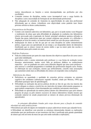 •
•

muitos desconhecem as funções a serem desempenhadas nas profissões por eles
escolhidas);
Conteúdo extenso da disciplina, muitas vezes incompatível com a carga horária da
disciplina e com a necessidade de formação de um determinado profissional;
Não adequação do conteúdo de Anatomia às especificidades de cada área profissional
dificultando que os alunos vislumbrem com objetividade como poderão num futuro
próximo utilizar-se destes conhecimentos;

Características da Disciplina
• Contato com material cadavérico em laboratório, que, por si só pode muitas vezes bloquear
o rendimento do aluno quer pela dificuldade de adaptação às condições dos laboratórios
(cheiro provocado pela evaporação do formol, principal substância química utilizada na
fixação das peças cadavéricas) quer por crenças religiosas que possam vir a dificultar a
adaptação ao local de estudo e ao material deste estudo (no caso das peças cadavéricas);
• Inadequação do aluno ao fato de que por ser uma disciplina de cunho eminentemente
prático, requer para seu aprendizado de um tempo a ser despendido dentro do laboratório
(lembrando que os alunos vieram do ensino médio e que na maior parte das escolas o
aprendizado passa pelo estudo em casa).
Perfil dos Professores
• Falta de conhecimento por parte do corpo docente dos objetivos específicos do curso com o
qual estão trabalhando;
• Incoerência entre o ensino ministrado pelo professor e a sua forma de avaliação (como
dissemos anteriormente, muitas vezes falta ao professor didática ou conhecimento
específico – por ser graduado em outro curso diferente daquele que atua como professor para associar o conteúdo programático à realidade dos profissionais daquele curso. Porém,
na elaboração de suas avaliações, mesmo que artificialmente, concebe estas associações
que aumentam ainda mais as dificuldades dos alunos em responder estas avaliações);
Deficiências dos Alunos
• Deficiência na quantidade e qualidade de conceitos prévios existentes na estrutura
cognitiva dos estudantes (subsunçores segundo Ausubel, citado por Moreira, 1995) que
dificultam quaisquer tipos de aprendizagem;
• Dificuldade na realização das provas práticas devido ao fato de que elas (na maioria das
vezes) obrigam os alunos a resolvê-las em intervalos de tempo relativamente pequenos os
quais podem comprometer o bom desempenho por condições unicamente emocionais;
• Dificuldade no aprendizado da matéria prática (dentro dos laboratórios) quer pelo número
pequeno de peças ou pelo número excessivo de alunos (laboratórios lotados mesmo que
contendo material de estudo proporcional ao número de alunos provoca diminuição do
aprendizado).
As principais dificuldades listadas pelo corpo discente para a fixação do conteúdo
abordado nas aulas práticas foram:
• Resistência por parte de alguns em manipular as peças cadavéricas mesmo que calçando luvas;
• Dificuldade em identificar com precisão as estruturas demonstradas durante as explicações
ministradas quer por professores ou por monitores (tal fato é justificado pela grande quantidade
de alunos que está em torno da mesa em que está sendo realizada a explicação);

 