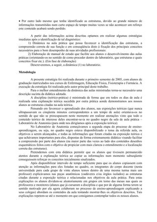 • Por outro lado mesmo que tenha identificado as estruturas, devido ao grande número de
informações transmitidas num curto espaço de tempo muitas vezes se não acontecer um reforço
este conteúdo acabará sendo perdido.
A partir das informações acima descritas optamos em realizar algumas estratégias
imediatas após a identificação de tal diagnóstico:
1) Dinâmica na aula prática que possa favorecer a identificação das estruturas, a
compreensão correta de sua função e em conseqüência disto à fixação dos principais conceitos
necessários para o bom desempenho de suas atividades profissionais:
2) Elaboração de manual de estudo que facilite aos alunos o desenvolvimento das aulas
práticas (orientando-os no sentido de como proceder dentro do laboratório, que estruturas e quais
conceitos fixar etc.). (Em fase de elaboração)
Descreveremos, a seguir, a dinâmica (1) no laboratório.
Metodologia
A presente estratégia foi realizada durante o primeiro semestre de 2005, com alunos de
graduação matriculados nos cursos de Enfermagem, Educação Física, Fisioterapia e Farmácia. A
execução da estratégia foi realizada pelo autor principal deste trabalho.
Para o melhor entendimento da dinâmica das aulas ministradas torna-se necessário uma
descrição sucinta da didática adotada.
A disciplina (teórico-prática) é ministrada de forma que em todos os dias de aula é
realizada uma explanação teórica sucedida por outra prática aonde demonstramos aos nossos
alunos as estruturas citadas na aula teórica.
Pensando em favorecer o aprendizado dos alunos, nas exposições teóricas (que nunca
ultrapassavam os cinqüenta minutos correspondentes a um tempo de aula) orientava-os no
sentido de que não se preocupassem neste momento em realizar anotações visto que todo o
conteúdo teórico de interesse deles encontrar-se-ia no quadro negro da sala de aula prática –
Laboratório de Anatomia (para onde nos dirigíamos após a exposição teórica).
No Laboratório de Anatomia começávamos a segunda etapa do processo de ensinoaprendizagem, ou seja, no quadro negro estava disponibilizado o tema da referida aula, os
objetivos a serem alcançados, e todas as informações que foram citadas na exposição teórica e
que achávamos importantes para eles, dispostas de forma extremamente didática visando facilitar
a compreensão por parte dos alunos (na maior parte das vezes ao lado dos conteúdos desenhos
esquemáticos feitos com o objetivo de propiciar com mais clareza o entendimento e a localização
correta das estruturas).
Pretendemos com esta didática permitir que os alunos que tivessem permanecido
atentos durante a explanação teórica ao copiar as informações num momento subseqüente
conseguissem reforçar os conceitos inicialmente sinalizados.
Após disponibilizar intervalo de tempo suficiente para que os alunos copiassem com
atenção as informações para eles listadas no quadro, os integrantes do corpo docente (nesta
universidade para cada grupo de vinte alunos temos dentro de uma mesma turma mais um
professor) explicávamos nas peças anatômicas (cadáveres e/ou órgãos isolados) as estruturas
citadas durante a exposição teórica e relacionadas nos objetivos da aula prática. Para estas
explicações os alunos dividem-se aleatoriamente em grupos em torno das mesas nas quais os
professores e monitores (alunos que já cursaram a disciplina e que por de alguma forma terem se
sentido motivado por ela agora colaboram no processo de ensino-aprendizagem explicando a
seus colegas) abordam os conteúdos da aula tentando mostrar-lhes os objetivos descritos. Tais
explicações repetem-se até o momento em que consigamos contemplar todos os nossos alunos.

 