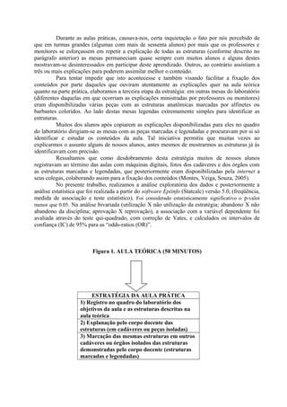 Durante as aulas práticas, causava-nos, certa inquietação o fato por nós percebido de
que em turmas grandes (algumas com mais de sessenta alunos) por mais que os professores e
monitores se esforçassem em repetir a explicação de todas as estruturas (conforme descrito no
parágrafo anterior) as mesas permaneciam quase sempre com muitos alunos e alguns destes
mostravam-se desinteressados em participar deste aprendizado. Outros, ao contrário assistiam a
três ou mais explicações para poderem assimilar melhor o conteúdo.
Para tentar impedir que isto acontecesse e também visando facilitar a fixação dos
conteúdos por parte daqueles que ouviram atentamente as explicações quer na aula teórica
quanto na parte prática, elaboramos a terceira etapa da estratégia: em outras mesas do laboratório
(diferentes daquelas em que ocorriam as explicações ministradas por professores ou monitores)
eram disponibilizadas várias peças com as estruturas anatômicas marcadas por alfinetes ou
barbantes coloridos. Ao lado destas mesas legendas extremamente simples para identificar as
estruturas.
Muitos dos alunos após copiarem as explicações disponibilizadas para eles no quadro
do laboratório dirigiam-se as mesas com as peças marcadas e legendadas e procuravam por si só
identificar e estudar os conteúdos da aula. Tal iniciativa permitiu que muitas vezes ao
explicarmos o assunto alguns de nossos alunos, antes mesmos de mostrarmos as estruturas já às
identificavam com precisão.
Ressaltamos que como desdobramento desta estratégia muitos de nossos alunos
registravam ao término das aulas com máquinas digitais, fotos dos cadáveres e dos órgãos com
as estruturas marcadas e legendadas, que posteriormente eram disponibilizadas pela internet a
seus colegas, colaborando assim para a fixação dos conteúdos (Montes, Veiga, Souza, 2005).
No presente trabalho, realizamos a análise exploratória dos dados e posteriormente a
análise estatística que foi realizada a partir do software Epiinfo (Statcalc) versão 5.0, (freqüência,
medida de associação e teste estatístico). Foi considerado estatisticamente significativo o p-valor
menor que 0.05. Na análise bivariada (utilização X não utilização da estratégia; abandono X não
abandono da disciplina; aprovação X reprovação), a associação com a variável dependente foi
avaliada através do teste qui-quadrado, com correção de Yates, e calculados os intervalos de
confiança (IC) de 95% para as “odds-ratios (OR)”.

Figura 1. AULA TEÓRICA (50 MINUTOS)

ESTRATÉGIA DA AULA PRÁTICA
1) Registro no quadro do laboratório dos
objetivos da aula e as estruturas descritas na
aula teórica
2) Explanação pelo corpo docente das
estruturas (em cadáveres ou peças isoladas)
3) Marcação das mesmas estruturas em outros
cadáveres ou órgãos isolados das estruturas
demonstradas pelo corpo docente (estruturas
marcadas e legendadas)

 