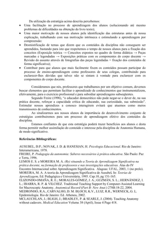 •
•
•

•

Da utilização da estratégia acima descrita percebemos:
Uma facilitação no processo de aprendizagem dos alunos (solucionando até mesmo
problemas de dificuldades na obtenção do livro texto);
Uma maior motivação de nossos alunos pela identificação das estruturas antes de nossa
explicação, trabalhando com sua motivação intrínseca e estimulando a aprendizagem por
compreensão:
Desmistificação de temas que dizem que os conteúdos da disciplina não conseguem ser
aprendidos, bastando para isto que respeitemos o tempo de nossos alunos para a fixação dos
conceitos (Exposição teórica → Conceitos expostos no quadro de forma didática → Peças
marcadas e legendadas → Exposições práticas com os componentes do corpo docente →
Revisão do assunto através de fotografias das peças legendadas = fixação dos conteúdos de
forma significativa);
Contribuir para que alunos que mais facilmente fixem os conteúdos possam participar do
processo de ensino-aprendizagem como professores de seus colegas, contribuindo para
esclarecer-lhes dúvidas que talvez não se sintam à vontade para esclarecer com os
componentes do corpo docente.

Consideramos que nós, professores que trabalhamos por um objetivo comum, devemos
buscar elementos que permitam facilitar o aprendizado de conhecimentos que instrumentalizem,
efetivamente, para o exercício profissional e para subsidiar aprendizagens subseqüentes.
Segundo Freire (1996), “o educador democrático não pode negar-se o dever de, na sua
prática docente, reforçar a capacidade crítica do educando, sua curiosidade, sua submissão”.
Estimular nossos aprendizes a conosco interagirem evitará que atuemos como meros
transmissores de conhecimentos.
Ao sinalizarmos aos nossos alunos da importância do desenvolvimento conjunto de
estratégias contribuiremos para um processo de aprendizagem efetivo dos conteúdos da
disciplina.
Estamos confiantes de que esta estratégia poderá trazer benefícios aos alunos e desta
forma permitir melhor assimilação do conteúdo e interesse pela disciplina de Anatomia Humana,
de modo significativo.
Referências Bibliográficas:
AUSUBEL, D.P.; NOVAK, J. D. & HANESIAN, H. Psicologia Educacional. Rio de Janeiro:
Interamericana, 1978.
FREIRE, P. Pedagogia da autonomia: Saberes necessários à prática educativa. São Paulo: Paz
e Terra, 1996.
LEMOS E. S. e MOREIRA M. A. (Re) situando a Teoria de Aprendizagem Significativa na
prática docente, na formação de professores e nas investigações educativas. Atas do IV
Encontro Internacional sobre Aprendizagem Significativa. Alagoas: UFAL, 2003, 1 (no prelo).
MOREIRA, M. A. A teoria da Aprendizagem Significativa de Ausubel. In: Teorias de
Aprendizagem. Ed. Pedagógica e Universitária, 1995. Cap.10, pg 151-165.
ELIZONDO-OMAÑA, R. E.; MORALES-GÓMEZ, J. A.; GUZMÁN, S. L.; HERNÁNDEZ, I.
L.; IBARRA, R. P. & VILCHEZ. Traditional Teaching Support by Computer-Assisted Learning
for Macroscopic Anatomy. Anatomical Record (Part B: New Anat.) 278B:18-22, 2004.
MEDRONHO, R.A., CARVALHO, D. M. BLOCH, K.V., LUIZ, R.R., WERNECK, G. L.
Epidemiologia. Rio de Janeiro: Ed. Atheneu, 2002.
MCLAUCHLAN, J.; BLIGH, J.; BRADLEY, P. & SEARLE, J. (2004). Teaching Anatomy
without cadavers. Medical Education Volume 38 (April), Issue 4 Page 418.

 