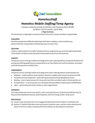 HomelessStaff
Homeless Mobile Staffing/Temp Agency
Creating a method to provide the Homeless with Temporary Work (#P199)
Jay Martin,Chief Innovation,July 20,2018
1 Page Summary
The followingisasingle page summarytobetterdiscussthe concept andobtainsupport/ideas.
CHALLENGE
Homelesspeople have difficultiesobtaining‘work’givenresidency,communication(e.g.
phone/internet),transportationandbanking issues,toname a few.
SOLUTION
Create a mobile platformtoenable TemporaryService assignments(e.g.primarilyLightIndustrial)to
utilize Shelterresidentsandalsoprovide transportationtoandfromthe worksites.
CONCEPT
Temporaryservice utilizingamobile technologywithaweb-orderingplatform alongwith biometricsfor
vettingandstaffingcapability plustransportation(e.g.Cityof Dallasvan) to/fromworksite,andaback
endlinkedtopaymentviaDebitCards.
COMPONENTS
Temporaryservice utilizingamobile technologywithaweb-orderingplatformwithbiometricsfor
 Software – mobile platform,webinterface,biometricenabled,web-hosted,TempService HRIS
 TemporaryService assignment –webordering,butwouldneedpeople/phonesaswell
 Banking– visonisbank accountsfor those whohave themand debitcardsfor those whodo not
 Transportation – a van for groups,forindividualsotherpossibilitiesmaybe options(DART/Uber)
 Labor – partnershipwithmajorsheltersorotherorganizations
APPROACH
Five majorphasesare seentoexecute this,andinsummarytheyare:(1) Assessment&Planning,(2)
Requirements&Software Review,(3) Development,(4) PilotTesting,(5) Roll-out&Launch
END GOAL(S)
(1) Create a local TemporaryService toengage anddeployHomelessresidents inthe Dallasarea
(2) Buildan IT Platformthatothercitiescoulduse tocreate the same,andtheneitherallow themto
utilize itforfree ormake a modestprofitoff itto defrayour developmentinvestment
 