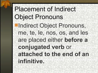 Placement of Indirect Object Pronouns Indirect Object Pronouns, me, te, le, nos, os, and les are placed either  before a conjugated verb  or  attached to the end of an infinitive. 