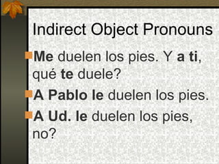 Indirect Object Pronouns Me  duelen los pies. Y  a ti , qué  te  duele? A Pablo le  duelen los pies. A Ud. le  duelen los pies, no? 
