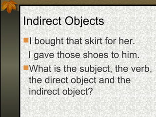 Indirect Objects I bought that skirt for her.  I gave those shoes to him. What is the subject, the verb, the direct object and the indirect object? 