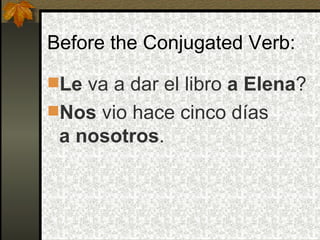 Before the Conjugated Verb: Le  va a dar el libro  a Elena ? Nos  vio hace cinco días  a nosotros . 
