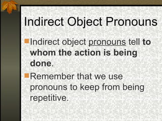 Indirect Object Pronouns Indirect object  pronouns  tell  to whom the action is being done . Remember that we use pronouns to keep from being repetitive.  