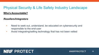 10
Physical Security & Life Safety Industry Landscape
Who’s Accountable?
Resellers/Integrators
• Need to seek out, understand, be educated on cybersecurity and
responsible to the end-user
• Avoid integrating/selling technology that has not been vetted
 
