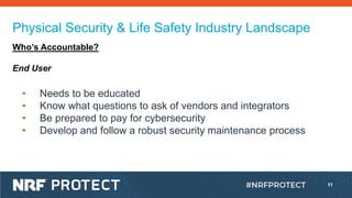 11
Physical Security & Life Safety Industry Landscape
Who’s Accountable?
End User
• Needs to be educated
• Know what questions to ask of vendors and integrators
• Be prepared to pay for cybersecurity
• Develop and follow a robust security maintenance process
 