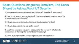 12
Some Questions Integrators, Installers, End-Users
Should be Asking About IoT Security:
1.) Are penetration tests performed by a third party? How often? Most recent?
2.) Is a formal security program in place? How is security addressed as part of the
product development lifecycle?
3.) How is access control, authentication and authorization handled?
4.) How is data protected at rest and in transit?
5.) Are there suggested prevention measures for the end-user? What are the
expectations of the integrator and end-user for security?
6.) What is your process for addressing discovered vulnerabilities?
 