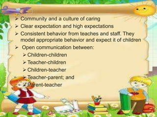  Community and a culture of caring
 Clear expectation and high expectations
 Consistent behavior from teaches and staff. They
model appropriate behavior and expect it of children
 Open communication between:
Children-children
Teacher-children
Children-teacher
Teacher-parent; and
Parent-teacher
 