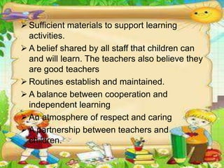  Sufficient materials to support learning
activities.
 A belief shared by all staff that children can
and will learn. The teachers also believe they
are good teachers
 Routines establish and maintained.
 A balance between cooperation and
independent learning
 An atmosphere of respect and caring
 A partnership between teachers and
children.
 
