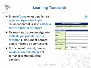 Learning Transcript
 És un informe on es detallen els
aprenentatges assolits per
l’alumnat durant la seva estada al
centre educatiu estranger.
 Els resultats d’aprenentatge són
avaluats per part del centre
receptor. El document permet
detallar el grau de consecució.
 El document permet, també,
validar els aprenentatges al
tornar al centre educatiu
d’origen.
November 2013 - NETINVET

 