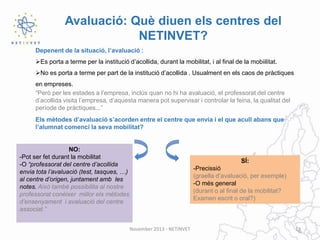 Avaluació: Què diuen els centres del
NETINVET?
Depenent de la situació, l’avaluació :
Es porta a terme per la institució d’acollida, durant la mobilitat, i al final de la mobiilitat.
No es porta a terme per part de la institució d’acollida . Usualment en els caos de pràctiques
en empreses.
“Però per les estades a l’empresa, inclús quan no hi ha avaluació, el professorat del centre
d’acollida visita l’empresa, d’aquesta manera pot supervisar i controlar la feina, la qualitat del
període de pràctiques...”
Els mètodes d’avaluació s’acorden entre el centre que envia i el que acull abans que
l’alumnat comenci la seva mobilitat?

NO:
-Pot ser fet durant la mobilitat
-O “professorat del centre d’acollida
envia tota l’avaluació (test, tasques, …)
al centre d’origen, juntament amb les
notes. Això també possibilita al nostre
professorat conèixer millor els mètodes
d’ensenyament i avaluació del centre
associat.”

SÍ:
-Precissió
(graella d’avaluació, per exemple)
-O més general
(durant o al final de la mobilitat?
Examen escrit o oral?)

November 2013 - NETINVET

13

 