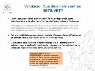 Validació: Què diuen els centres
NETINVET?
 Quan l’estudiant torna al seu centre, no ha de repetir les parts
estudiades i practicades que s’ha “perdut” quan estava a l’estranger.
Però el professorat des del centre d’origen envia tota la documentació i informació
relativa al programa educatiu a l’estudiant que pot treballar per si sol (ex.: A través
d’una plataforma, per correu-e…). A vegades té feina per fer.

 Per a la mobilitat en empreses, el període d’aprenentatge a l’estranger
és sempre validat com a part de les FCT (obligatòries).
 L’avaluació dels resultats d’aprenentatge fets a l’estranger són
validats* com a avaluació continuada i que porta a l’assoliment de la
unitat (de vegades validada com a una unitat sencera)
La VALIDACIÓ d’un resultat
d’aprenentatge, es refereix al procés de
confirmació que un resultat d’aprenentatge
aconseguit per l’alumnat correspon a un
resultat que pot ser necessari per a una
unitat o una qualificació. La validació ve
precedida per l’avaluació.
November 2013 - NETINVET

14

 