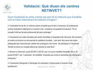 Validació: Què diuen els centres
NETINVET?
Quan l’avaluació es porta a terme per part de la institució que d’acollida,
com la inclou internament la institució d’origen?:
“L’estudiant ha de fer un informe sobre el treball que ha fet a l’empresa. El professorat
avalua l’estudiant mitjançant un examen oral, i emplena una graella d’avaluació. Té en
compte l’informe fet pel professorat del país estranger.”
“Incorporem les notes lliurades pel centre d’acollida a l’expedient de l’alumnat. De moment,
el nostre currículum no ens permet la validació d’unitats, i per tant, fem servir les notes
obtingudes per l’alumnat per validar els continguts o les hores de pràctiques a l’empresa.
També ho tenim en compte alhora de calcular la nota final”.
“Donem a l’alumnat punts ECVET o ECTS per a la seva mobilitat d’estudis: fins a 30
punts ECVET per 1 semestre de mobilitat d’estudis que inclou 8 setmanes de pràctiques a
l’empresa.”
“L’avaluació obtinguda a l’estranger és avaluada I comprovada a l’examen final,
qualificació.”

November 2013 - NETINVET

15

 
