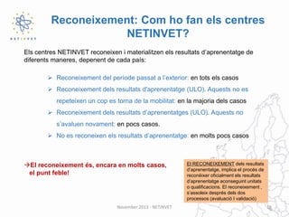 Reconeixement: Com ho fan els centres
NETINVET?
Els centres NETINVET reconeixen i materialitzen els resultats d’aprenentatge de
diferents maneres, depenent de cada país:
 Reconeixement del període passat a l’exterior: en tots els casos
 Reconeixement dels resultats d'aprenentatge (ULO). Aquests no es
repeteixen un cop es torna de la mobilitat: en la majoria dels casos
 Reconeixement dels resultats d’aprenentatges (ULO). Aquests no
s’avaluen novament: en pocs casos.
 No es reconeixen els resultats d’aprenentatge: en molts pocs casos

El reconeixement és, encara en molts casos,
el punt feble!

November 2013 - NETINVET

El RECONEIXEMENT dels resultats
d’aprenentatge, implica el procés de
reconèixer oficialment els resultats
d’aprenentatge aconseguint unitats
o qualificacions. El reconeixement ,
s’assoleix després dels dos
processos (avaluació I validació)
16

 