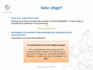 Valor afegit?
 Viure una “experiència vital”
Ensenya ser autònom, les diferències culturals, el sentit d’adaptabilitat… El valor afegit va
més enllà de la qualificació i el reconeixement.
SÍ!
Però no només això…

 Aconseguir els resultats d’aprenentatge pot comportar el seu
reconeixement
(valor afegit en el procés de la qualificació)

El reconeixement és el valor afegit perseguit
“Hi ha, indubtablement, altres maneres de viure
“l’experiència vital”, combinan-t’ho amb altres punts
com: anar a l’estranger sols,… però el fet d’aprendre a
l’estranger i, si es dóna el cas, que t’ho reconeguin... és
únic.”

November 2013 - NETINVET

17

 