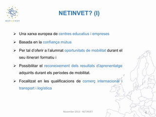 NETINVET? (I)

 Una xarxa europea de centres educatius i empreses
 Basada en la confiança mútua
 Per tal d’oferir a l’alumnat oportunitats de mobilitat durant el
seu itinerari formatiu i

 Possibilitar el reconeixement dels resultats d'aprenentatge
adquirits durant els períodes de mobilitat.
 Focalitzat en les qualificacions de comerç internacional i
transport i logística

November 2013 - NETINVET

2

 
