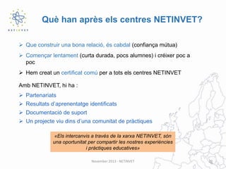 Què han après els centres NETINVET?
 Que construir una bona relació, és cabdal (confiança mútua)
 Començar lentament (curta durada, pocs alumnes) i créixer poc a
poc
 Hem creat un certificat comú per a tots els centres NETINVET
Amb NETINVET, hi ha :
 Partenariats

 Resultats d’aprenentatge identificats
 Documentació de suport
 Un projecte viu dins d’una comunitat de pràctiques
«Els intercanvis a través de la xarxa NETINVET, són
una oportunitat per compartir les nostres experiències
i pràctiques educatives»
November 2013 - NETINVET

20

 