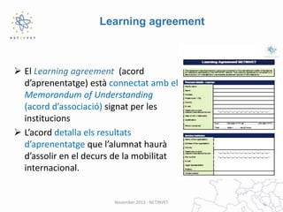 Learning agreement

 El Learning agreement (acord
d’aprenentatge) està connectat amb el
Memorandum of Understanding
(acord d’associació) signat per les
institucions
 L’acord detalla els resultats
d’aprenentatge que l’alumnat haurà
d’assolir en el decurs de la mobilitat
internacional.

November 2013 - NETINVET

 