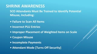 SHRINK AWARENESS
SCO Attendants Must Be Trained to Identify Potential
Misuse, Including:
• Failure to Scan All Items
• Inc...