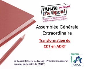 Transformation du
CDT en ADRT
Assemblée Générale
Extraordinaire
Le Conseil Général de l’Aisne – Premier financeur et
premier partenaire de l’ADRT.
 