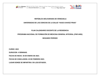REPÚBLICA BOLIVARIANA DE VENEZUELA
UNIVERSIDAD DE LAS CIENCIAS DE LA SALUD “HUGO CHAVEZ FRIAS”
PLAN CALENDARIO DOCENTE DE LA RESIDENCIA
PROGRAMA NACIONAL DE FORMACIÓN DE MEDICINA GENERAL INTEGRAL (PNFA MGI)
SEGUNDO PERÍODO
CURSO: 2023
DURACION: 4 SEMANAS.
FECHA DE INICIO: 30 DE ENERO DE 2023.
FECHA DE CONCLUSION: 25 DE FEBRERO 2023.
LUGAR DONDE SE IMPARTIRA: EN LOS ESTADOS .
 