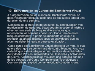 -10.- Estructura de los Cursos del Bachillerato Virtual
-La organización de los cursos del Bachillerato Virtual se
desarrollará por bloques, cada uno de los cuales tendrá una
duración de una semana.
-Después de la creación de un curso, su configuración y la
matriculación de usuarios, éstos podrán acceder al mismo y
observar una serie de bloques diferenciados que
representan las semanas del curso. Cada uno de estos
bloques contendrá, a partir del momento en el que el
profesor las añada distintos tipos de actividades que los
alumnos deberán realizar para su evaluación.
-Cada curso del Bachillerato Virtual abarcará un mes, lo cual
quiere decir que se conformará de cuatro bloques. A su vez
cada bloque estará integrado por tres tipos de actividades:
Actividades Previas, Actividades de Desarrollo y Actividades
de Cierre. A continuación se visualiza una pantalla con uno
de los bloques del Curso Competencias Tecnológicas y
Comunicativas explicó con anterioridad cómo funciona.
 