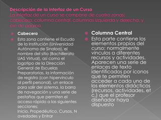  Cabecera                              Columna Central
 Esta zona contiene el Escudo          Esta parte contiene los
  de la Institución (Universidad         elementos propios del
  Autónoma de Sinaloa), el               curso: normalmente
  nombre del sitio (Bachillerato         vínculos a diferentes
  UAS Virtual), así como el              recursos y actividades.
  logotipo de la Dirección               Aparecen una serie de
  General de Escuelas                    enlaces de texto
  Preparatorias, la información          identificados por iconos
  de registro (con hipervínculo          que te permiten
  al perfil personal), un enlace         acceder a cada uno de
  para salir del sistema, la barra       los elementos didácticos
  de navegación y una serie de           (recursos, actividades, et
  pestañas que permiten el               c.) que el profesor
  acceso rápido a las siguientes         diseñador haya
  secciones:                             dispuesto
  Inicio, Propedéutico, Cursos, N
  ovedades y Entrar
 