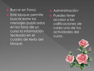    Burcar en Foros:          Administración:
   Este bloque permite       Puedes tener
    buscar entre los           acceso a las
    mensajes publicados        calificaciones de
    en los foros de un         cada una de tus
    curso la información       actividades del
    tecleada en el             curso.
    cuadro de texto del
    bloque.
 