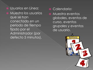    Usuarios en Línea:        Calendario:
   Muestra los usuarios      Muestra eventos
    que se han                 globales, eventos de
    conectado en un            curso, eventos
    período de tiempo          grupales y eventos
    fijado por el              de usuario.
    Administrador (por
    defecto 5 minutos).
 