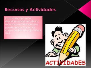 En esta sección se te
describen cada uno de los
recursos o actividades que
puedes encontrar en los
cursos del Bachillerato Virtual
UAS.
 