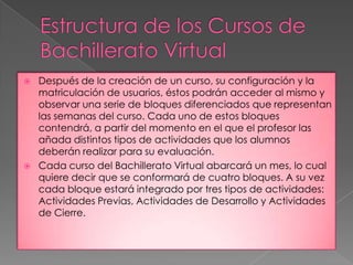    Después de la creación de un curso, su configuración y la
    matriculación de usuarios, éstos podrán acceder al mismo y
    observar una serie de bloques diferenciados que representan
    las semanas del curso. Cada uno de estos bloques
    contendrá, a partir del momento en el que el profesor las
    añada distintos tipos de actividades que los alumnos
    deberán realizar para su evaluación.
   Cada curso del Bachillerato Virtual abarcará un mes, lo cual
    quiere decir que se conformará de cuatro bloques. A su vez
    cada bloque estará integrado por tres tipos de actividades:
    Actividades Previas, Actividades de Desarrollo y Actividades
    de Cierre.
 