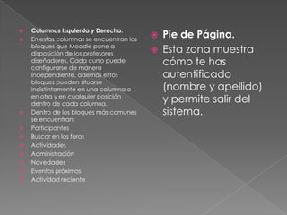 Columnas Izquierda y Derecha.
                                              Pie de Página.

   En estas columnas se encuentran los
                                          
    bloques que Moodle pone a
    disposición de los profesores            Esta zona muestra
    diseñadores. Cada curso puede
    configurarse de manera
                                              cómo te has
    independiente, además estos               autentificado
    bloques pueden situarse
    indistintamente en una columna o          (nombre y apellido)
    en otra y en cualquier posición
    dentro de cada columna.
                                              y permite salir del
   Dentro de los bloques más comunes         sistema.
    se encuentran:
   Participantes
   Buscar en los foros
   Actividades
   Administración
   Novedades
   Eventos próximos
   Actividad reciente
 