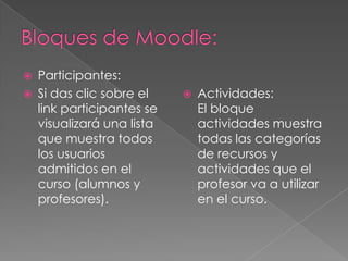    Participantes:
   Si das clic sobre el       Actividades:
    link participantes se       El bloque
    visualizará una lista       actividades muestra
    que muestra todos           todas las categorías
    los usuarios                de recursos y
    admitidos en el             actividades que el
    curso (alumnos y            profesor va a utilizar
    profesores).                en el curso.
 