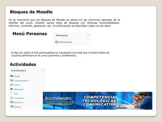 Bloques de Moodle
Ya se mencionó que los bloques de Moodle se sitúan en las columnas laterales de la
interfaz del curso. Existen varios tipos de bloques con diversas funcionalidades:
informar, controlar, gestionar, etc. A continuación se describen cada uno de ellos:


  Menú Personas



 Si das clic sobre el link participantes se visualizará una lista que muestra todos los
 usuarios admitidos en el curso (alumnos y profesores).


Actividades
 