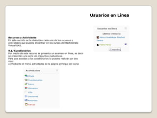 Usuarios en Línea




Recursos y Actividades
En esta sección se te describen cada uno de los recursos o
actividades que puedes encontrar en los cursos del Bachillerato
Virtual UAS.

9.1.-Cuestionarios
Por medio de este recurso se presenta un examen en línea, es decir
se presentan una serie de preguntas evaluativas.
Para que accedas a los cuestionarios lo puedes realizar por dos
vías:
a) Mediante el menú actividades de la página principal del curso
 
